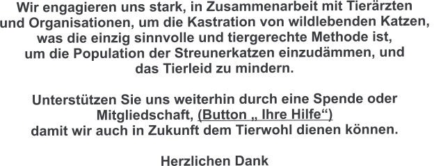 Wir engagieren uns stark, in Zusammenarbeit mit Tierärzten  und Organisationen, um die Kastration von wildlebenden Katzen,  was die einzig sinnvolle und tiergerechte Methode ist,  um die Population der Streunerkatzen einzudämmen, und  das Tierleid zu mindern.  Unterstützen Sie uns weiterhin durch eine Spende oder  Mitgliedschaft, (Button „ Ihre Hilfe“)  damit wir auch in Zukunft dem Tierwohl dienen können.  Herzlichen Dank