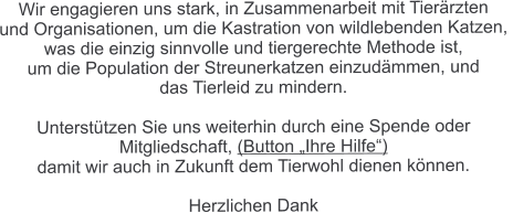 Wir engagieren uns stark, in Zusammenarbeit mit Tierärzten  und Organisationen, um die Kastration von wildlebenden Katzen,  was die einzig sinnvolle und tiergerechte Methode ist,  um die Population der Streunerkatzen einzudämmen, und  das Tierleid zu mindern.  Unterstützen Sie uns weiterhin durch eine Spende oder  Mitgliedschaft, (Button „Ihre Hilfe“)  damit wir auch in Zukunft dem Tierwohl dienen können.  Herzlichen Dank